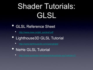 Shader Tutorials:
GLSL
• GLSL Reference Sheet
• http://www.mew.cx/glsl_quickref.pdf
• Lighthouse3D GLSL Tutorial
• http://www.lighthouse3d.com/opengl/glsl/
• NeHe GLSL Tutorial
• http://nehe.gamedev.net/data/articles/article.asp?article=21
 
