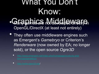 What You Don’t
Know:
Graphics Middleware
• Many games are not developed directly in
OpenGL/DirectX (at least not entirely)
• They often use middleware engines such
as Emergent’s Gamebryo or Criterion’s
Renderware (now owned by EA; no longer
sold), or the open source Ogre3D
• http://www.emergent.net/index.php/homepage/products-and-
services/gamebryo
• http://www.ogre3d.org/
 