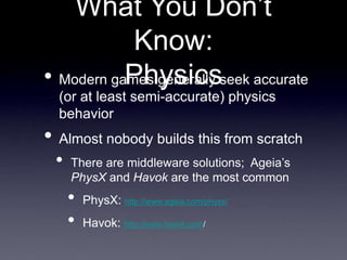 What You Don’t
Know:
Physics
• Modern games generally seek accurate
(or at least semi-accurate) physics
behavior
• Almost nobody builds this from scratch
• There are middleware solutions; Ageia’s
PhysX and Havok are the most common
• PhysX: http://www.ageia.com/physx/
• Havok: http://www.havok.com/
 