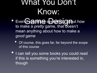 What You Don’t
Know:
Game Design
• Even if you know everything about how
to make a pretty game, that doesn’t
mean anything about how to make a
good game
• Of course, this goes far, far beyond the scope
of this course
• I can tell you some books you could read
if this is something you’re interested in,
though
 