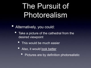 The Pursuit of
Photorealism
• Alternatively, you could:
• Take a picture of the cathedral from the
desired viewpoint
• This would be much easier
• Also, it would look better
• Pictures are by definition photorealistic
 
