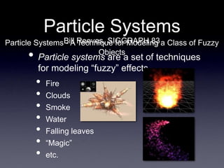 Particle Systems
• Particle systems are a set of techniques
for modeling “fuzzy” effects
• Fire
• Clouds
• Smoke
• Water
• Falling leaves
• “Magic”
• etc.
Bill Reeves, SIGGRAPH 83
Particle Systems - A Technique for Modeling a Class of Fuzzy
Objects
 