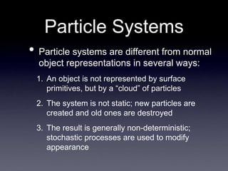 Particle Systems
• Particle systems are different from normal
object representations in several ways:
1. An object is not represented by surface
primitives, but by a “cloud” of particles
2. The system is not static; new particles are
created and old ones are destroyed
3. The result is generally non-deterministic;
stochastic processes are used to modify
appearance
 