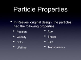 Particle Properties
• In Reeves’ original design, the particles
had the following properties
• Position
• Velocity
• Color
• Lifetime
• Age
• Shape
• Size
• Transparency
 