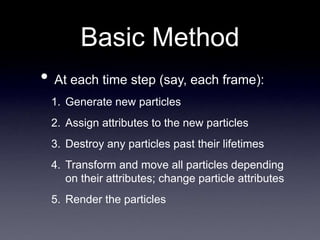 Basic Method
• At each time step (say, each frame):
1. Generate new particles
2. Assign attributes to the new particles
3. Destroy any particles past their lifetimes
4. Transform and move all particles depending
on their attributes; change particle attributes
5. Render the particles
 