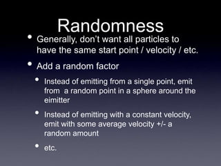 Randomness
• Generally, don’t want all particles to
have the same start point / velocity / etc.
• Add a random factor
• Instead of emitting from a single point, emit
from a random point in a sphere around the
eimitter
• Instead of emitting with a constant velocity,
emit with some average velocity +/- a
random amount
• etc.
 