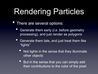 Rendering Particles
• There are several options:
• Generate them early (i.e. before geometry
processing), and just render as polygons
• Generate them late, and just treat them like
“lights”
• Not lights in the sense that they illuminate
other objects
• But in the sense that you can simply add
their contributions to the color of the pixel
 