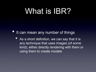 What is IBR?
• It can mean any number of things
• As a short definition, we can say that it is
any technique that uses images (of some
kind), either directly rendering with them or
using them to create models
 