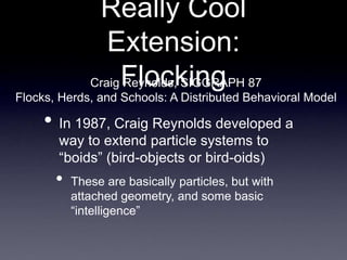 Really Cool
Extension:
Flocking
• In 1987, Craig Reynolds developed a
way to extend particle systems to
“boids” (bird-objects or bird-oids)
• These are basically particles, but with
attached geometry, and some basic
“intelligence”
Craig Reynolds, SIGGRAPH 87
Flocks, Herds, and Schools: A Distributed Behavioral Model
 