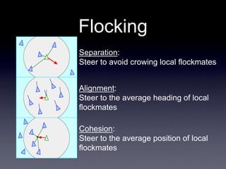 Flocking
Separation:
Steer to avoid crowing local flockmates
Alignment:
Steer to the average heading of local
flockmates
Cohesion:
Steer to the average position of local
flockmates
 