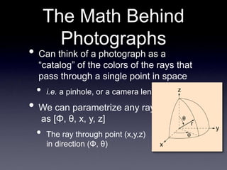 The Math Behind
Photographs
• Can think of a photograph as a
“catalog” of the colors of the rays that
pass through a single point in space
• i.e. a pinhole, or a camera lens
• We can parametrize any ray
as [Φ, θ, x, y, z]
• The ray through point (x,y,z)
in direction (Φ, θ)
 