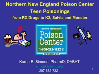 Northern New England Poison Center
          Teen Poisonings
  from RX Drugs to K2, Salvia and Monster




     Karen E. Simone, PharmD, DABAT
              simonk@mmc.org
                                            1
                207-662-7221
 