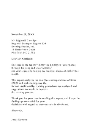 November 29, 20XX
Mr. Reginald Carridge
Regional Manager, Region 620
Evening Shades, Inc.
14 Harbortown Court
Pittsfield, MD 21782
Dear Mr. Carridge:
Enclosed is the report “Improving Employee Performance
through Training and Clear Memos,”
per your request following my proposal memo of earlier this
month.
This report analyzes the in-office correspondence of Store
#5820 and seeks to improve the
format. Additionally, training procedures are analyzed and
suggestions are made to improve
the training process.
Thank you for your time in reading this report, and I hope the
findings prove useful for your
decisions with regard to these matters in the future.
Sincerely,
Jonas Dawson
 