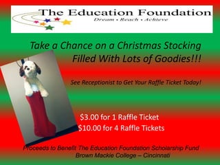 Take a Chance on a Christmas Stocking
           Filled With Lots of Goodies!!!

                See Receptionist to Get Your Raffle Ticket Today!




                   $3.00 for 1 Raffle Ticket
                   $10.00 for 4 Raffle Tickets

Proceeds to Benefit The Education Foundation Scholarship Fund
                   Brown Mackie College – Cincinnati
 