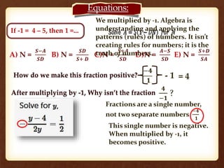 If -1 = 4 – 5, then 1 =... 
Equations: 
We multiplied by -1. Algebra is 
understanding and applying the 
patterns (rules) of numbers. It isn’t 
creating rules for numbers; it is the 
truth of numbers. 
How do we make this fraction positive? 
−ퟒ 
ퟏ 
After multiplying by -1, Why isn’t the fraction 
- 1 = 4 
ퟒ 
? 
−ퟏ 
A) N = 
푺−푨 
푺푫 
B) N = 
푺푫 
푺+ 푫 
C)N = 
푺+푨 
푺푫 
D)N = 
푨−푺 
푺푫 
E) N = 
푺+푫 
푺푨 
Fractions are a single number, 
not two separate numbers 
−ퟒ 
ퟏ 
This single number is negative. 
When multiplied by -1, it 
becomes positive. 
 