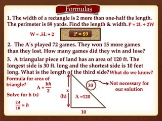 Formulas 
1. The width of a rectangle is 2 more than one-half the length. 
The perimeter is 89 yards. Find the length & width. 
P = 89 
2. The A's played 72 games. They won 15 more games 
than they lost. How many games did they win and lose? 
3. A triangular piece of land has an area of 120 ft. The 
longest side is 30 ft. long and the shortest side is 10 feet 
long. What is the length of the third side? 
x 
(h) 
30 
A =120 
10 
What do we know? 
Formula for area of 
triangle? 
A = 
풃풉 
ퟐ 
Not necessary for 
our solution 
W = .5L + 2 
P = 2L + 2W 
Solve for h (x) 
ퟐ푨 
ퟏퟎ 
= h 
 