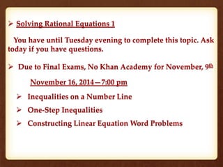  Solving Rational Equations 1 
You have until Tuesday evening to complete this topic. Ask 
today if you have questions. 
 Due to Final Exams, No Khan Academy for November, 9th 
November 16, 2014—7:00 pm 
 Inequalities on a Number Line 
 One-Step Inequalities 
 Constructing Linear Equation Word Problems 
 