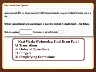 Topic Review: Rational Equations 1 
Next Week: Wednesday, Final Exam Part I 
A) Translations 
B) Order of Operations 
C) Integers 
D) Simplifying Expressions 
 
