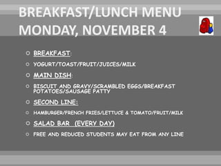  BREAKFAST:
 YOGURT/TOAST/FRUIT/JUICES/MILK
 MAIN DISH:
 BISCUIT AND GRAVY/SCRAMBLED EGGS/BREAKFAST
POTATOES/SAUSAGE PATTY
 SECOND LINE:
 HAMBURGER/FRENCH FRIES/LETTUCE & TOMATO/FRUIT/MILK
 SALAD BAR (EVERY DAY)
 FREE AND REDUCED STUDENTS MAY EAT FROM ANY LINE
 
