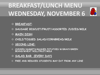  BREAKFAST:
 SAUSAGE BISCUIT/FRUIT/ASSORTED JUICES/MILK
 MAIN DISH:
 CHILI/TOSSED SALAD/CORNBREAD/MILK
 SECOND LINE:
 CHICKEN NUGGETS/MASHED POTATOES W/GRAVY/GREEN
BEANS/WHEAT ROLL/FRUIT/MILK
 SALAD BAR (EVERY DAY)
 FREE AND REDUCED STUDENTS MAY EAT FROM ANY LINE
 