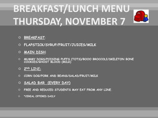  BREAKFAST:
 FLAPSTICK/SYRUP/FRUIT/JUICES/MILK
 MAIN DISH:
 MUMMY DOGS/POISING PUFFS (TOTS)/BOOO BROCCOLI/SKELETON BONE
COOKIES/GHOST BLOOD (MILK)
 2ND LINE:
 CORN DOG/PORK AND BEANS/SALAD/FRUIT/MILK
 SALAD BAR (EVERY DAY)
 FREE AND REDUCED STUDENTS MAY EAT FROM ANY LINE.
 *CEREAL OFFERED DAILY
 