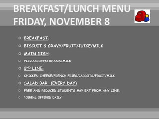  BREAKFAST:
 BISCUIT & GRAVY/FRUIT/JUICE/MILK
 MAIN DISH:
 PIZZA/GREEN BEANS/MILK
 2ND LINE:
 CHICKEN CHEESE/FRENCH FRIES/CARROTS/FRUIT/MILK
 SALAD BAR (EVERY DAY)
 FREE AND REDUCED STUDENTS MAY EAT FROM ANY LINE.
 *CEREAL OFFERED DAILY
 
