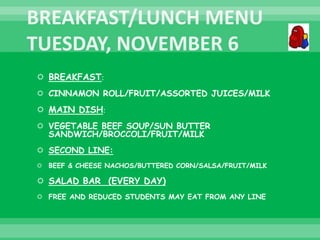  BREAKFAST:
 CINNAMON ROLL/FRUIT/ASSORTED JUICES/MILK
 MAIN DISH:
 VEGETABLE BEEF SOUP/SUN BUTTER
SANDWICH/BROCCOLI/FRUIT/MILK
 SECOND LINE:
 BEEF & CHEESE NACHOS/BUTTERED CORN/SALSA/FRUIT/MILK
 SALAD BAR (EVERY DAY)
 FREE AND REDUCED STUDENTS MAY EAT FROM ANY LINE
 