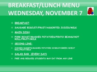  BREAKFAST:
 SAUSAGE BISCUIT/FRUIT/ASSORTED JUICES/MILK
 MAIN DISH:
 PORK ROAST/MASHED POTATOES/PINTO BEANS/HOT
ROLL/FRUIT/MILK
 SECOND LINE:
 CHICKEN NUGGETS/MASHED POTATOES W/GRAVY/GREEN WHEAT
ROLL/FRUIT/MILK
 SALAD BAR (EVERY DAY)
 FREE AND REDUCED STUDENTS MAY EAT FROM ANY LINE
 