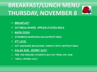  BREAKFAST:
 OATMEAL/BAKED APPLES/JUICES/MILK
 MAIN DISH:
 STROMBOLI/MARINARA/SALAD/FRUIT/MILK
 2ND LINE:
 HOT DOG/BAKED BEANS/BABY CARROTS WITH DIP/FRUIT/MILK
 SALAD BAR (EVERY DAY)
 FREE AND REDUCED STUDENTS MAY EAT FROM ANY LINE.
 *CEREAL OFFERED DAILY
 