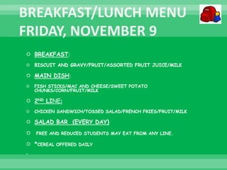  BREAKFAST:
 BISCUIT AND GRAVY/FRUIT/ASSORTED FRUIT JUICE/MILK
 MAIN DISH:
 FISH STICKS/MAC AND CHEESE/SWEET POTATO
CHUNKS/CORN/FRUIT/MILK
 2ND LINE:
 CHICKEN SANDWICH/TOSSED SALAD/FRENCH FRIES/FRUIT/MILK
 SALAD BAR (EVERY DAY)
 FREE AND REDUCED STUDENTS MAY EAT FROM ANY LINE.
 *CEREAL OFFERED DAILY

 