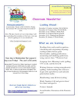Joseph Martin Elementary
                                                                                                          Hinesville, GA

                                                                         M r s . As h l e y J u d y’ s K i n d e r g a r t e n
                                                                              New sletter November 5, 2012




                                              Classroom Newsletter

    Announcements:                                        Looking Ahead:
  A reminder- There is NO SCHOOL Friday
  November 9th and Monday November                       November 9: Teacher work day/ NO SCHOOL
                                                         November 12: Veteran’s Day- NO SCHOOL
                   12th.
                                                         November 13-16: Children’s Book Week
 Also- Please check out our class blog. I will           November 16: Progress Reports go home
                                                         November 19-23: Thanksgiving Holidays
be updating this weekly so that you can see
                                                         December 24- January 4: Winter Break
     what is going on in our classroom.

         http://judyjme.blogspot.com
                                                         What we are learning:
                                                          Reading: letter and sound recognition,
                                                          classifying and categorizing, rhyming,
                                                          reading realistic fiction, print
                                                          directionality, making predications,
                                                          monitoring and clarifying predictions,
 Icee day is Wednesday! Our popcorn                       using context clues. **Patriotic Unit
day is on Friday! The cost is 50 cents.
                                                          Language Arts: Rhyming words, spelling
 Money MUST be sent in a Ziploc type bag or a sealed      CVC words, and the letter K
   envelope with your child’s name, my name, and the
   purpose written on it or on a card/ sheet of paper     Writing: Sentence writing using phonetic
  inside. Also, I cannot accept money throughout the      spelling. Understanding that sentences
day. It must be placed in the homework folder so I can    begin with capital letters and end with
                account for it first thing.
                                                          punctuation marks.

                                                          Handwriting: name & letter writing

                                                          Math: Numbers 0-20 and greater than/
                                                          less than/ and equal to
        Check out Joseph Martin’s Website as
               well as our class blog:                    Science: Animals
     http://www.josephmartinelem.blogspot.com/            Social Studies: Extension of the Patriotic
     http://judyjme.blogspot.com/
                                                          unit!
 