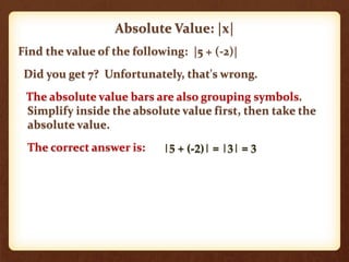 Find the value of the following: |5 + (-2)|
Did you get 7? Unfortunately, that's wrong.
The absolute value bars are also grouping symbols.
Simplify inside the absolute value first, then take the
absolute value.
The correct answer is:
Absolute Value: |x|
|5 + (-2)| = |3| = 3
 