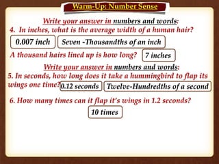 Write your answer in numbers and words:
4. In inches, what is the average width of a human hair?
0.007 inch Seven -Thousandths of an inch
A thousand hairs lined up is how long?
Write your answer in numbers and words:
5. In seconds, how long does it take a hummingbird to flap its
wings one time?
7 inches
0.12 seconds Twelve-Hundredths of a second
6. How many times can it flap it’s wings in 1.2 seconds?
10 times
Warm-Up: Number Sense
 
