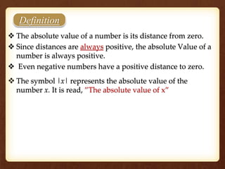 Definition
 The absolute value of a number is its distance from zero.
 Since distances are always positive, the absolute Value of a
number is always positive.
 Even negative numbers have a positive distance to zero.
 The symbol |x| represents the absolute value of the
number x. It is read, ”The absolute value of x”
 