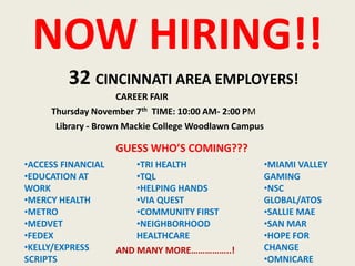 NOW HIRING!!
32 CINCINNATI AREA EMPLOYERS!
CAREER FAIR
Thursday November 7th TIME: 10:00 AM- 2:00 PM
Library - Brown Mackie College Woodlawn Campus

GUESS WHO’S COMING???
•ACCESS FINANCIAL
•EDUCATION AT
WORK
•MERCY HEALTH
•METRO
•MEDVET
•FEDEX
•KELLY/EXPRESS
SCRIPTS

•TRI HEALTH
•TQL
•HELPING HANDS
•VIA QUEST
•COMMUNITY FIRST
•NEIGHBORHOOD
HEALTHCARE
AND MANY MORE……………..!

•MIAMI VALLEY
GAMING
•NSC
GLOBAL/ATOS
•SALLIE MAE
•SAN MAR
•HOPE FOR
CHANGE
•OMNICARE

 