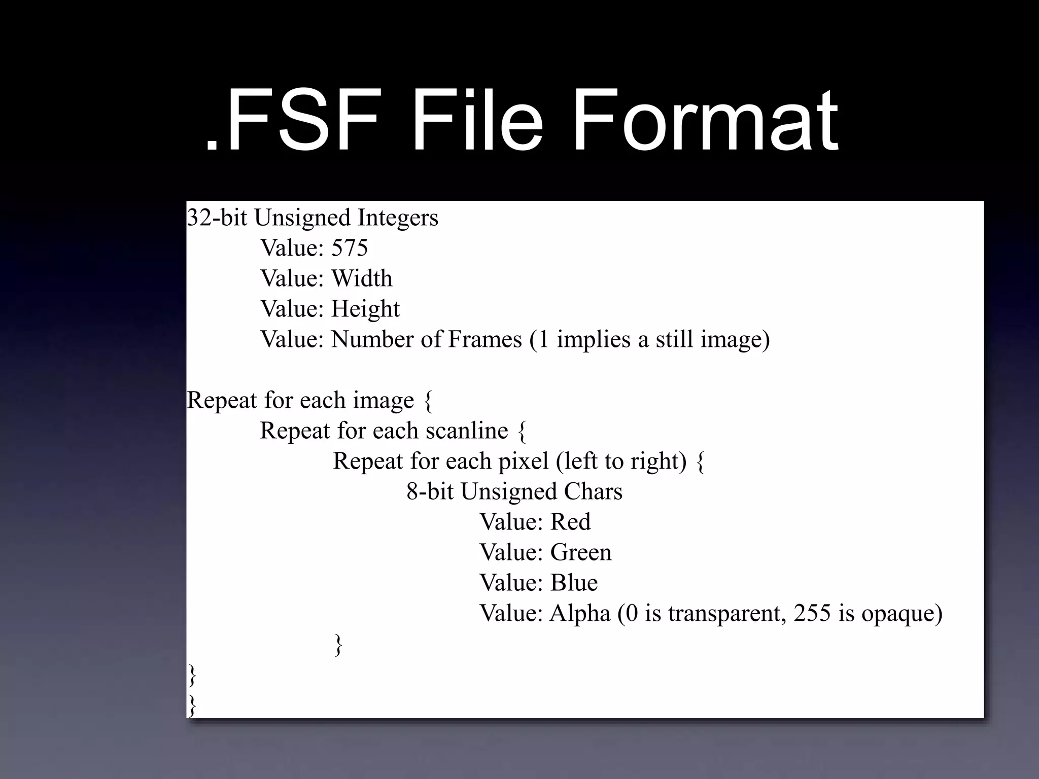 .FSF File Format
32-bit Unsigned Integers
Value: 575
Value: Width
Value: Height
Value: Number of Frames (1 implies a still image)
Repeat for each image {
Repeat for each scanline {
Repeat for each pixel (left to right) {
8-bit Unsigned Chars
Value: Red
Value: Green
Value: Blue
Value: Alpha (0 is transparent, 255 is opaque)
}
}
}
 