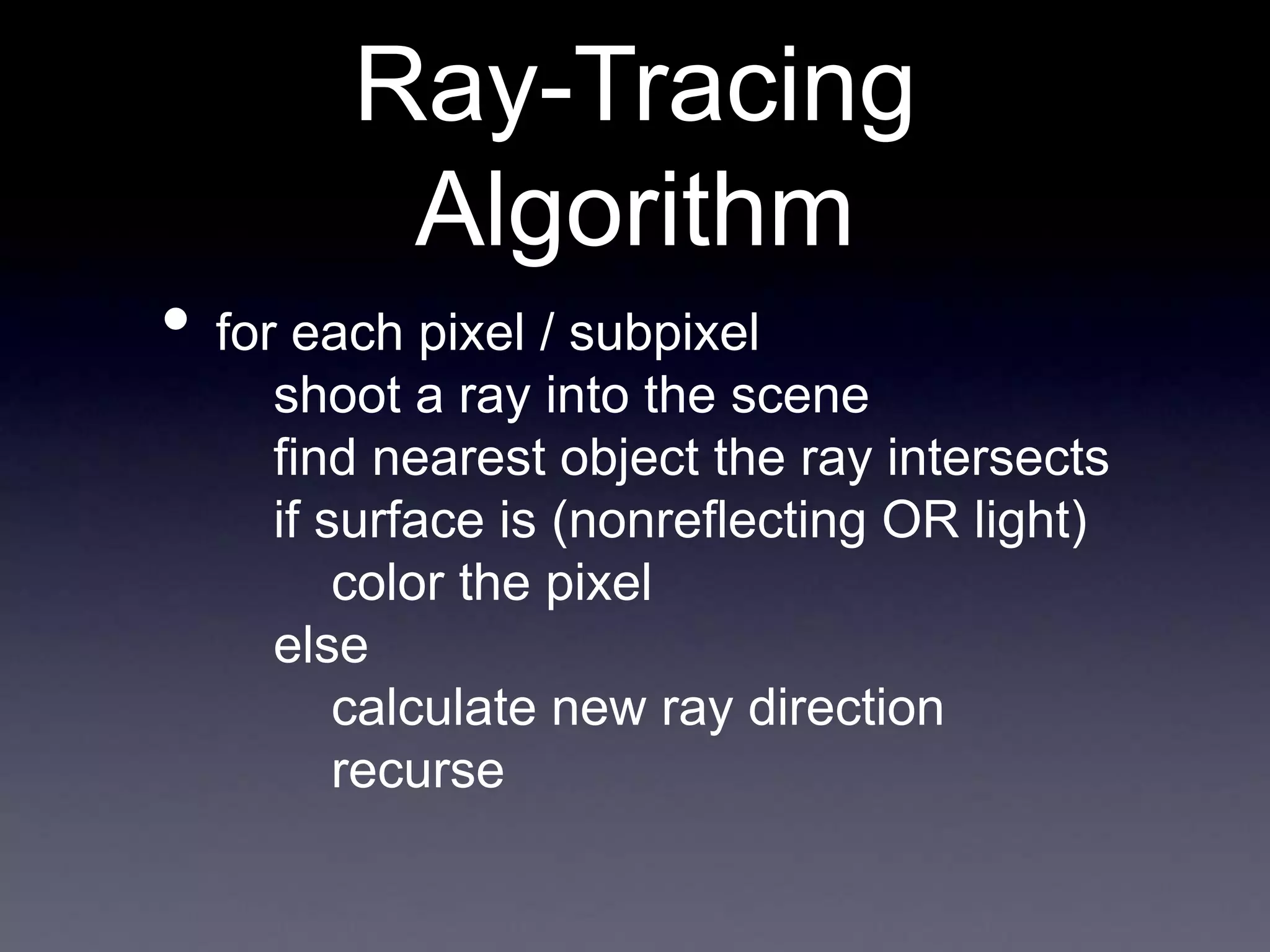 • for each pixel / subpixel
shoot a ray into the scene
find nearest object the ray intersects
if surface is (nonreflecting OR light)
color the pixel
else
calculate new ray direction
recurse
Ray-Tracing
Algorithm
 