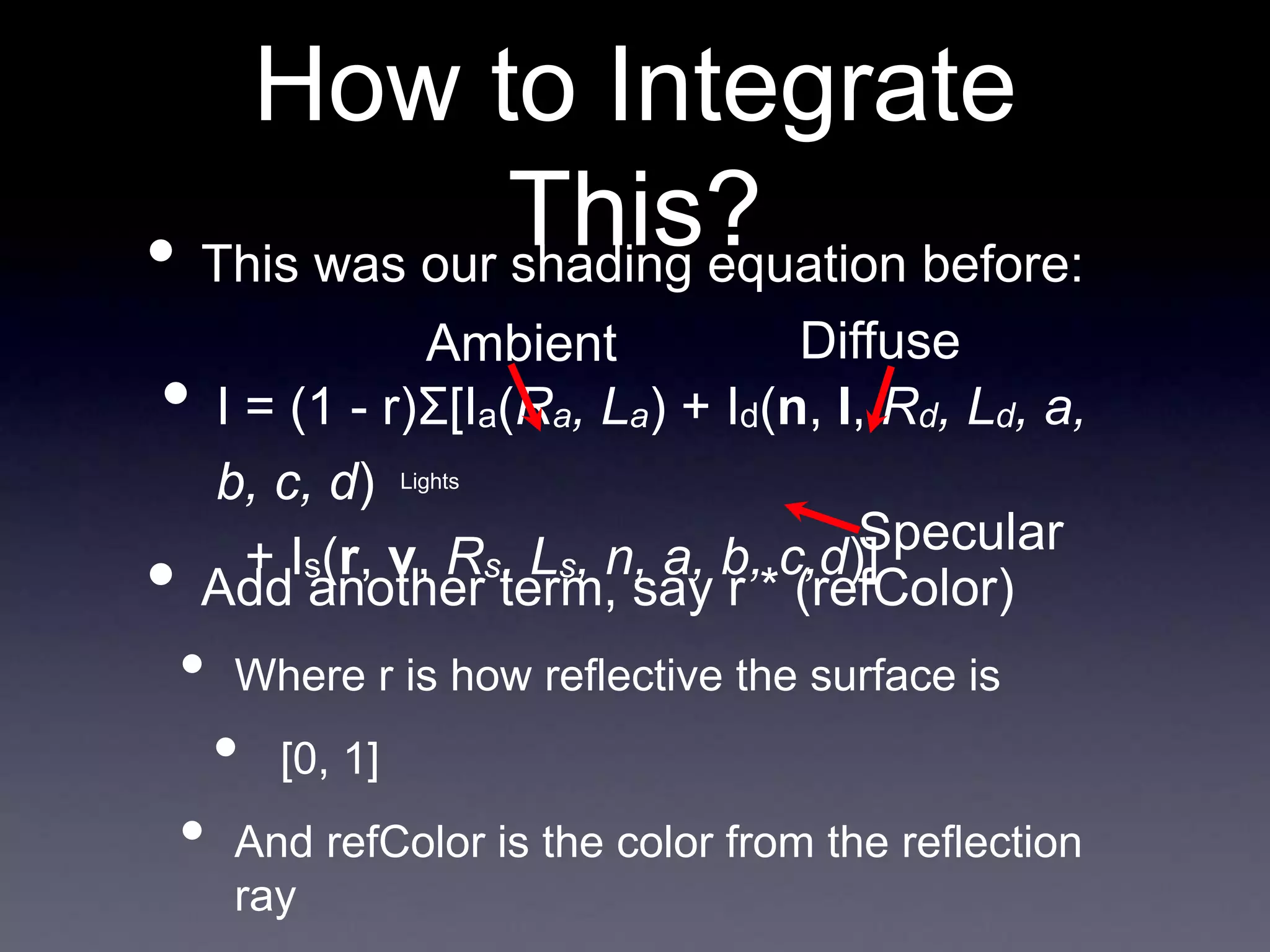 How to Integrate
This?
• I = (1 - r)Σ[Ia(Ra, La) + Id(n, l, Rd, Ld, a,
b, c, d)
+ Is(r, v, Rs, Ls, n, a, b, c,d)]
• This was our shading equation before:
Ambient
Specular
Diffuse
Lights
• Add another term, say r * (refColor)
• Where r is how reflective the surface is
• [0, 1]
• And refColor is the color from the reflection
ray
 