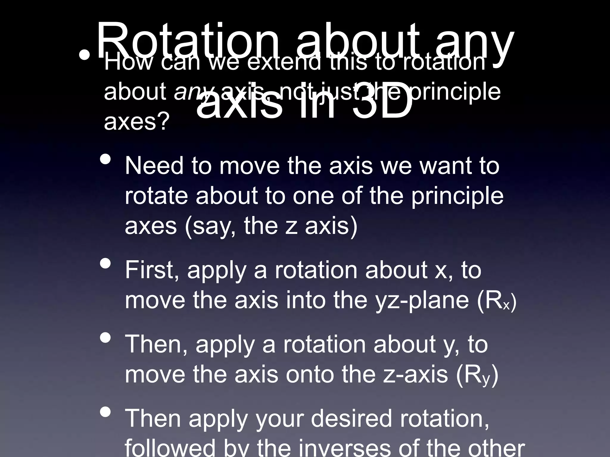 Rotation about any
axis in 3D
• How can we extend this to rotation
about any axis, not just the principle
axes?
• Need to move the axis we want to
rotate about to one of the principle
axes (say, the z axis)
• First, apply a rotation about x, to
move the axis into the yz-plane (Rx)
• Then, apply a rotation about y, to
move the axis onto the z-axis (Ry)
• Then apply your desired rotation,
followed by the inverses of the other
 