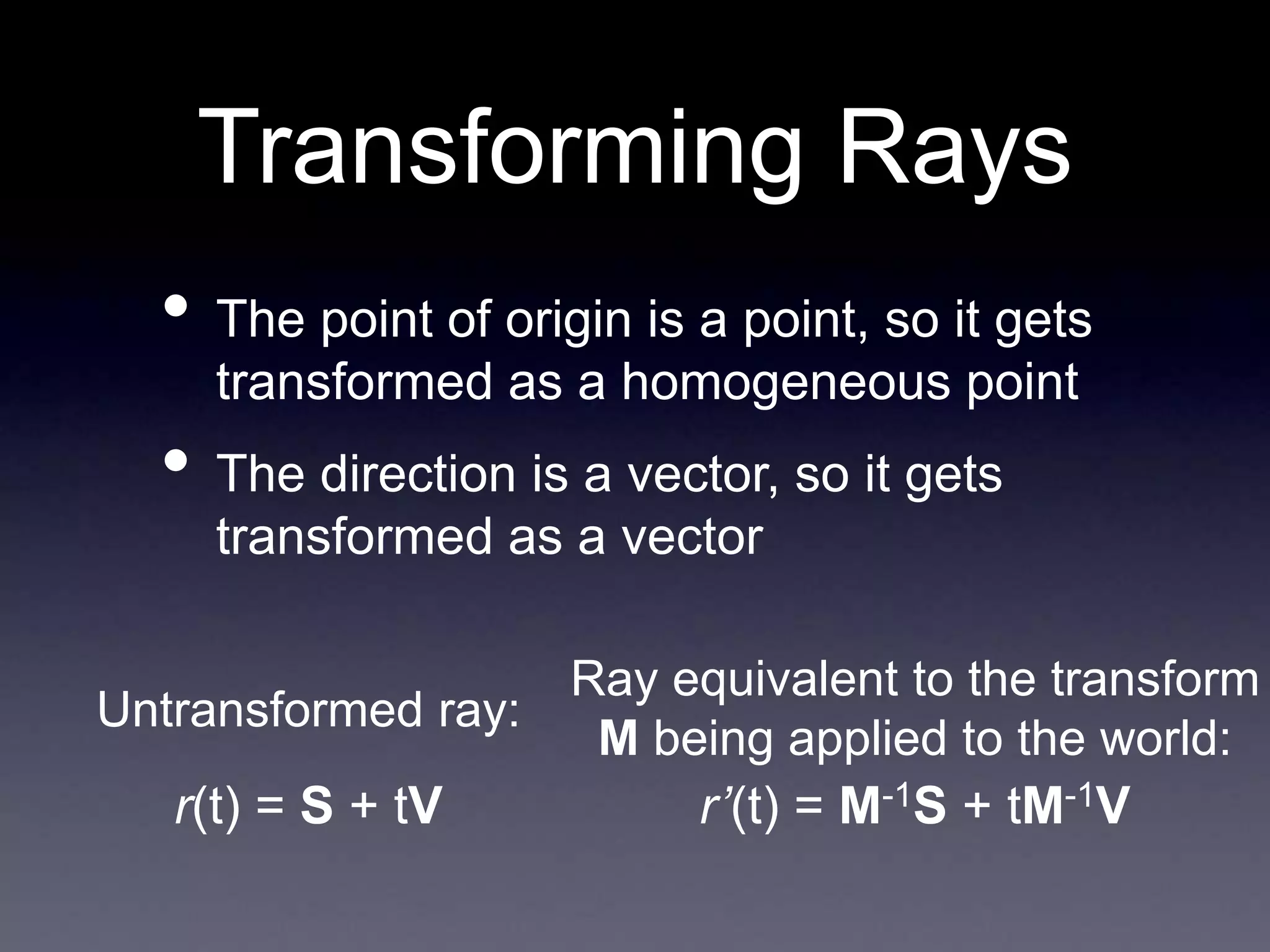Transforming Rays
• The point of origin is a point, so it gets
transformed as a homogeneous point
• The direction is a vector, so it gets
transformed as a vector
Untransformed ray:
Ray equivalent to the transform
M being applied to the world:
r(t) = S + tV r’(t) = M-1S + tM-1V
 