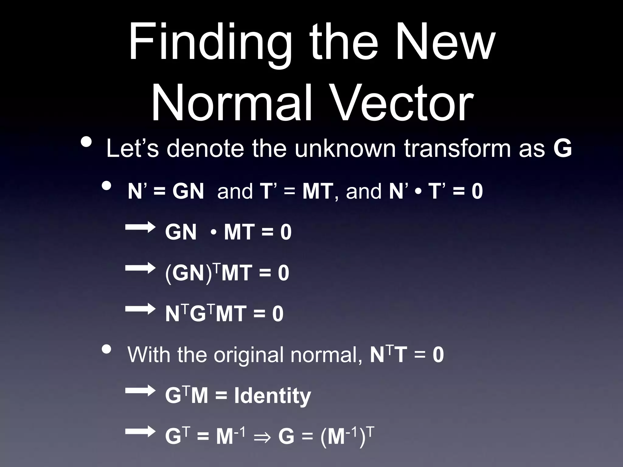 Finding the New
Normal Vector
• Let’s denote the unknown transform as G
• N’ = GN and T’ = MT, and N’ • T’ = 0
➡ GN • MT = 0
➡ (GN)TMT = 0
➡ NTGTMT = 0
• With the original normal, NTT = 0
➡ GTM = Identity
➡ GT = M-1 ⇒ G = (M-1)T
 