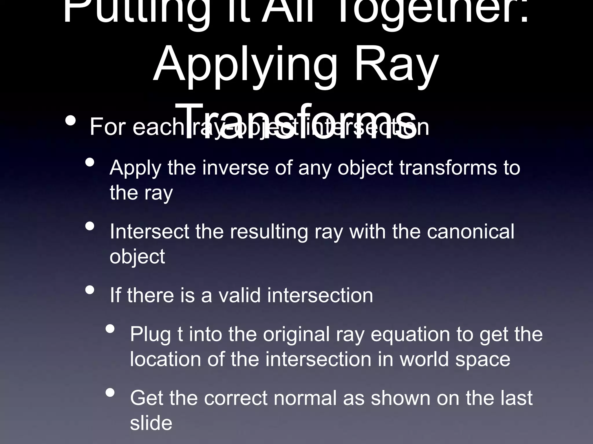 Putting it All Together:
Applying Ray
Transforms
• For each ray-object intersection
• Apply the inverse of any object transforms to
the ray
• Intersect the resulting ray with the canonical
object
• If there is a valid intersection
• Plug t into the original ray equation to get the
location of the intersection in world space
• Get the correct normal as shown on the last
slide
 