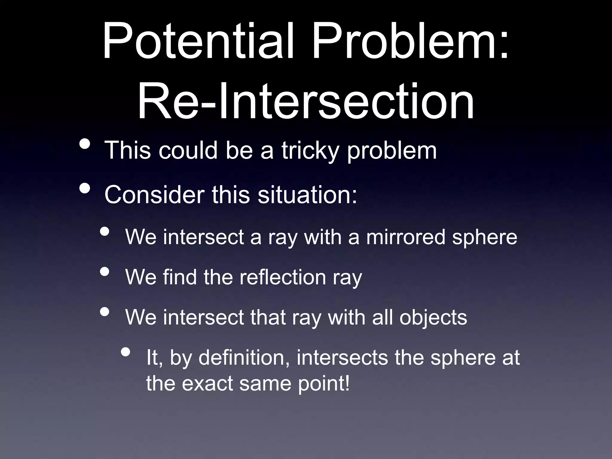 Potential Problem:
Re-Intersection
• This could be a tricky problem
• Consider this situation:
• We intersect a ray with a mirrored sphere
• We find the reflection ray
• We intersect that ray with all objects
• It, by definition, intersects the sphere at
the exact same point!
 