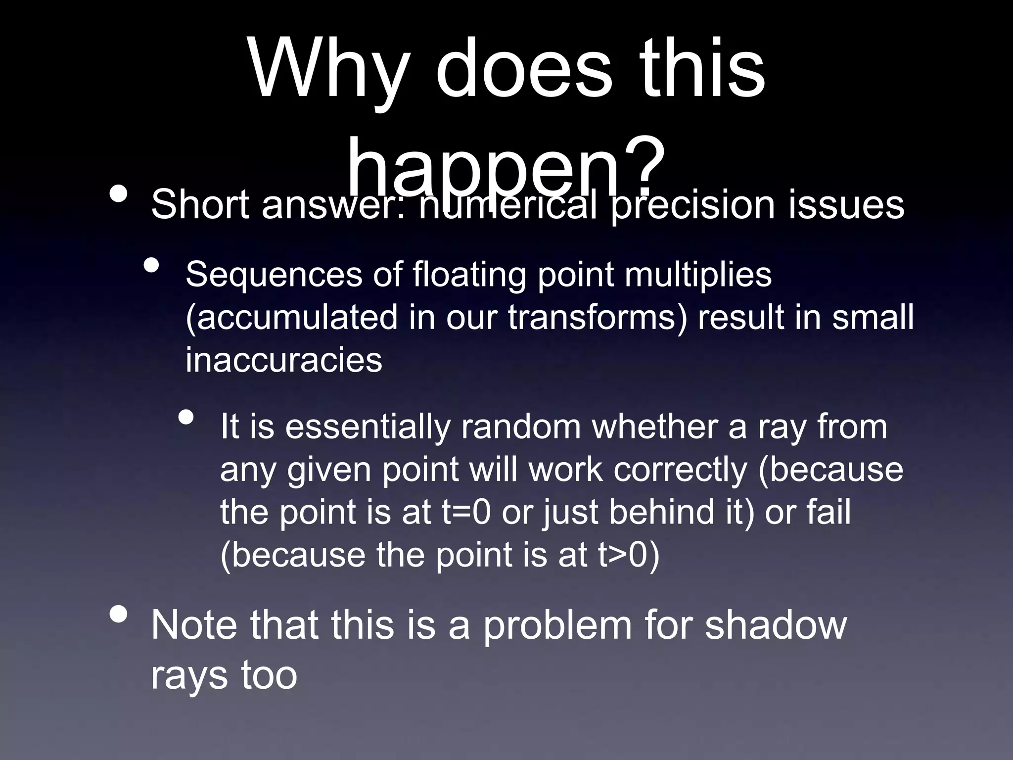 Why does this
happen?
• Short answer: numerical precision issues
• Sequences of floating point multiplies
(accumulated in our transforms) result in small
inaccuracies
• It is essentially random whether a ray from
any given point will work correctly (because
the point is at t=0 or just behind it) or fail
(because the point is at t>0)
• Note that this is a problem for shadow
rays too
 