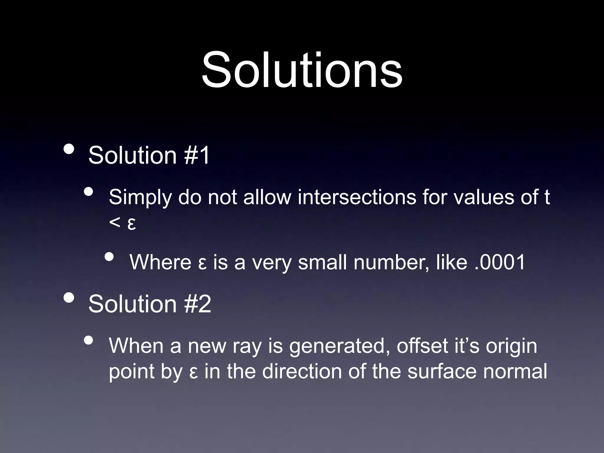 Solutions
• Solution #1
• Simply do not allow intersections for values of t
< ε
• Where ε is a very small number, like .0001
• Solution #2
• When a new ray is generated, offset it’s origin
point by ε in the direction of the surface normal
 