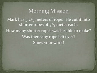 Mark has 3 2/5 meters of rope. He cut it into 
shorter ropes of 3/5 meter each. 
How many shorter ropes was he able to make? 
Was there any rope left over? 
Show yourwork! 
 
