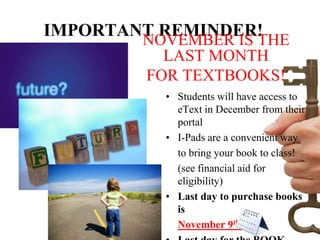 IMPORTANT REMINDER!
        NOVEMBER IS THE
          LAST MONTH
        FOR TEXTBOOKS!
          • Students will have access to
            eText in December from their
            portal
          • I-Pads are a convenient way
            to bring your book to class!
            (see financial aid for
            eligibility)
          • Last day to purchase books
            is
            November 9th!
 