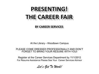 PRESENTING!
        THE CAREER FAIR
                BY CAREER SERVICES

          Thursday, November 8th
             10:00am- 2:00pm
            At the Library - Woodlawn Campus

PLEASE COME DRESSED PROFESSIONALLY AND DON’T
    FORGET TO BRING YOUR RESUME WITH YOU!

 Register at the Career Services Department by 11/1/2012
For Resume Assistance Please See Your Career Services Advisor


                  Let’s Get To Work!
 