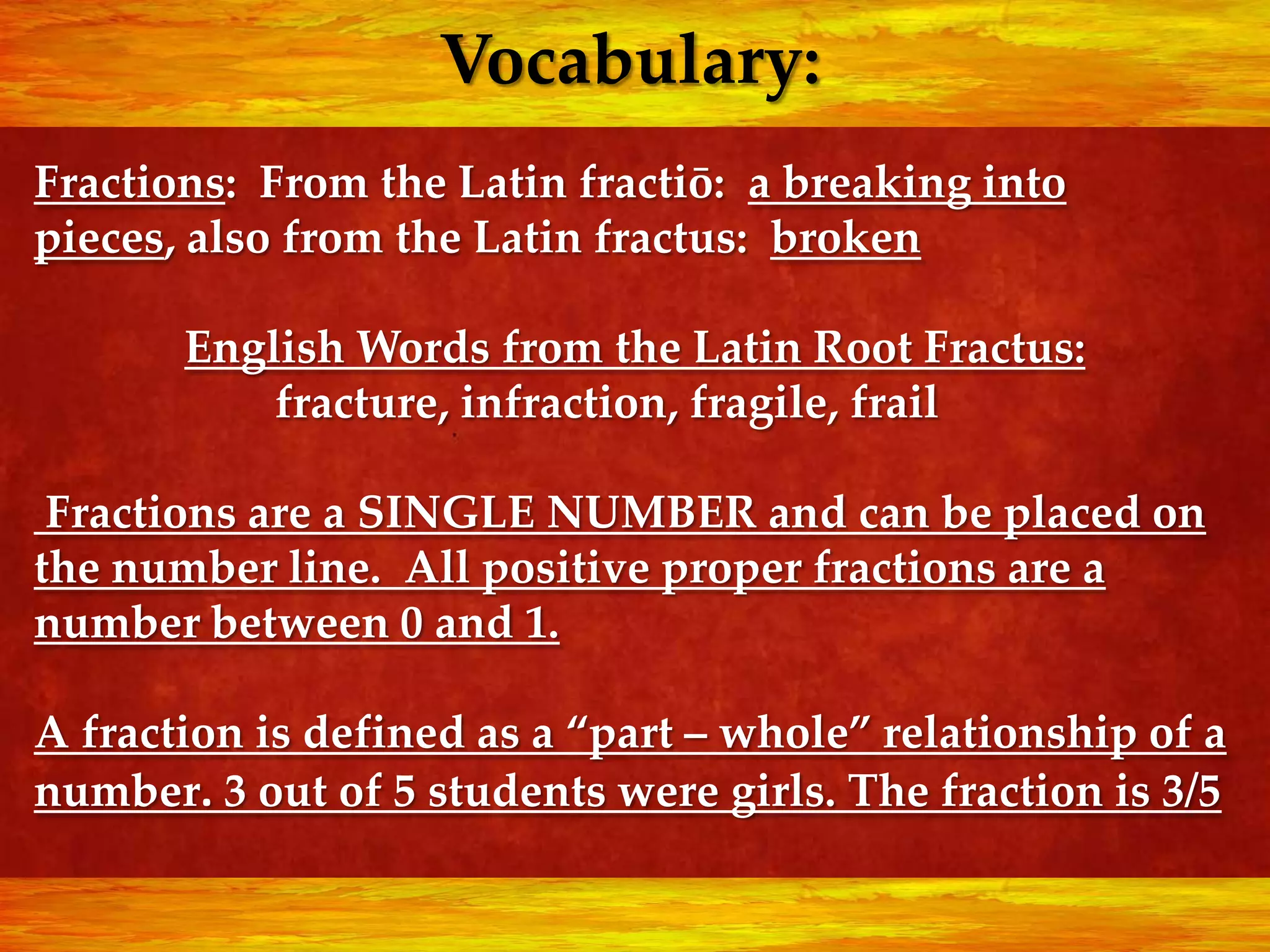 Vocabulary:
Fractions: From the Latin fractiō: a breaking into
pieces, also from the Latin fractus: broken

       English Words from the Latin Root Fractus:
           fracture, infraction, fragile, frail

 Fractions are a SINGLE NUMBER and can be placed on
the number line. All positive proper fractions are a
number between 0 and 1.

A fraction is defined as a “part – whole” relationship of a
number. 3 out of 5 students were girls. The fraction is 3/5
 