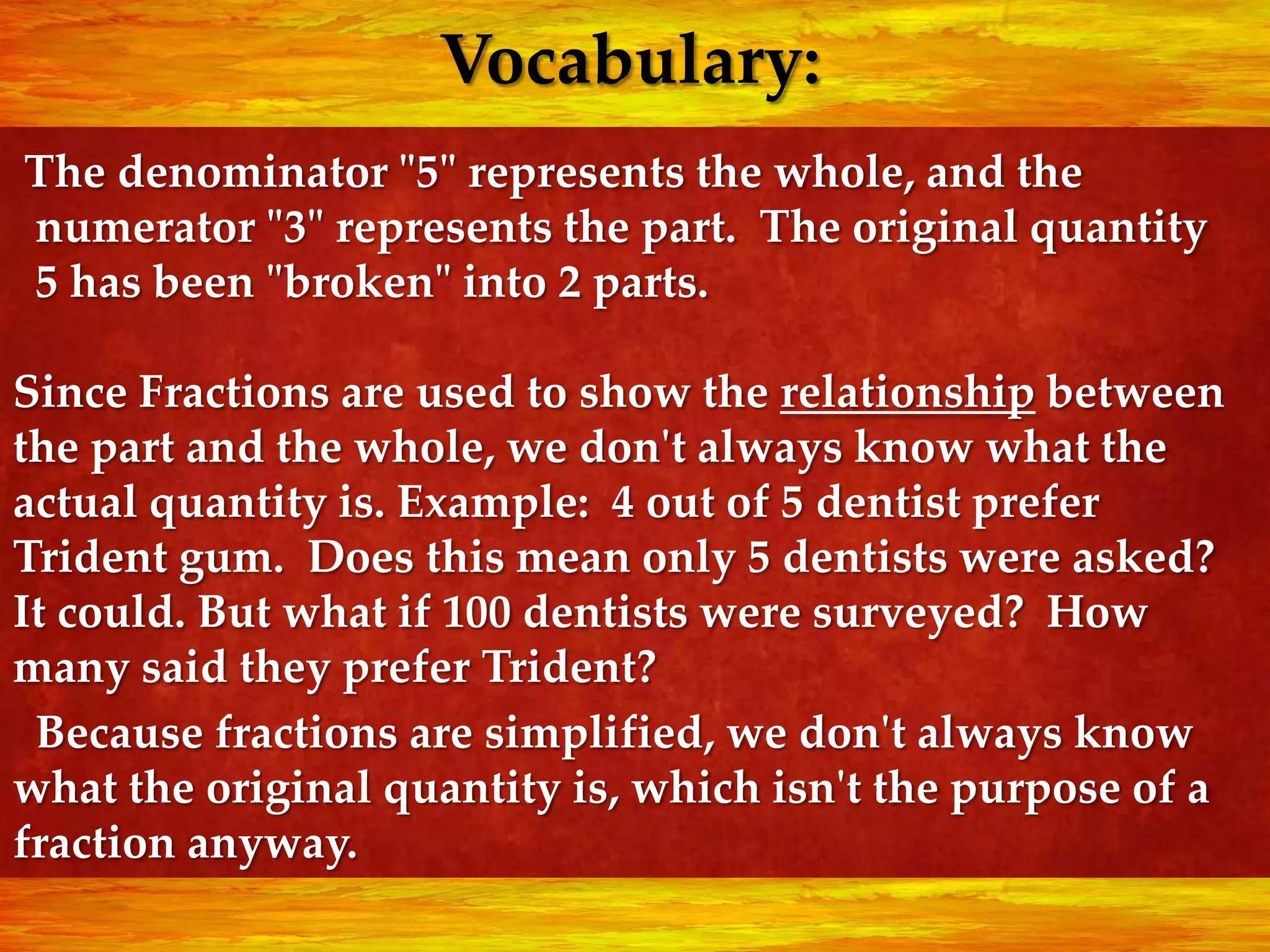 Vocabulary:
The denominator "5" represents the whole, and the
numerator "3" represents the part. The original quantity
5 has been "broken" into 2 parts.

Since Fractions are used to show the relationship between
the part and the whole, we don't always know what the
actual quantity is. Example: 4 out of 5 dentist prefer
Trident gum. Does this mean only 5 dentists were asked?
It could. But what if 100 dentists were surveyed? How
many said they prefer Trident?
 Because fractions are simplified, we don't always know
what the original quantity is, which isn't the purpose of a
fraction anyway.
 